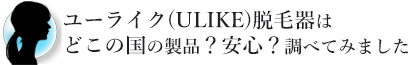 ユーライク(ULIKE)脱毛器はどこの国の製品？安心？調べてみました